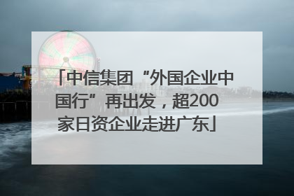中信集团“外国企业中国行”再出发，超200家日资企业走进广东