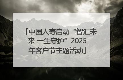 中国人寿启动“智汇未来 一生守护”2025年客户节主题活动