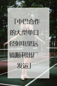 中巴合作的大型单口径射电望远镜顺利出厂发运