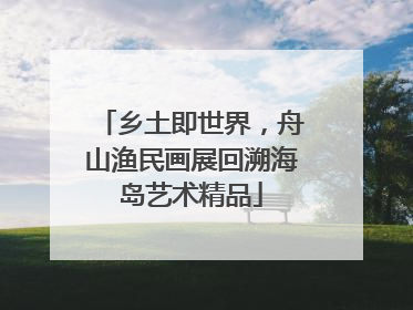 乡土即世界，舟山渔民画展回溯海岛艺术精品