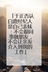 于正否认白鹿经纪人是自己表妹：不会跟同事做朋友，不会让亲友介入到我的工作