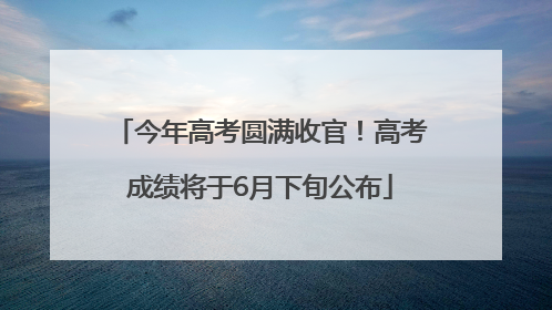今年高考圆满收官！高考成绩将于6月下旬公布