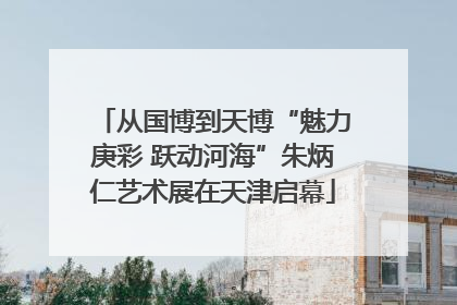 从国博到天博“魅力庚彩 跃动河海”朱炳仁艺术展在天津启幕