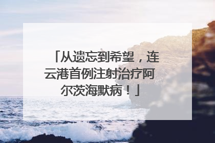 从遗忘到希望，连云港首例注射治疗阿尔茨海默病！