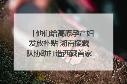 他们给高原孕产妇发放补贴 湖南援藏队协助打造西藏首家高原产儿协同中心