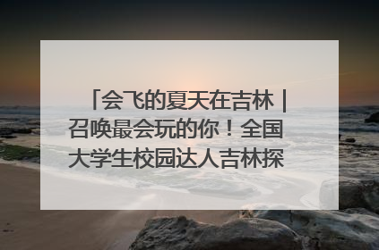 会飞的夏天在吉林｜召唤最会玩的你！全国大学生校园达人吉林探线活动招募中