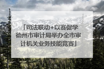 司法联动+以赛促学 德州市审计局举办全市审计机关业务技能竞赛