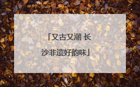 又古又潮 长沙非遗好韵味