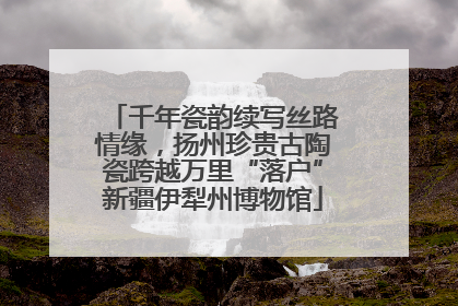 千年瓷韵续写丝路情缘，扬州珍贵古陶瓷跨越万里“落户”新疆伊犁州博物馆