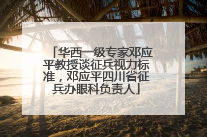 华西一级专家邓应平教授谈征兵视力标准，邓应平四川省征兵办眼科负责人