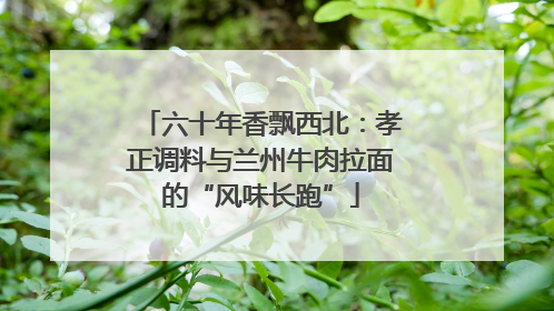 六十年香飘西北：孝正调料与兰州牛肉拉面的“风味长跑”