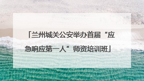 兰州城关公安举办首届“应急响应第一人”师资培训班