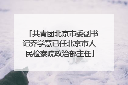 共青团北京市委副书记乔学慧已任北京市人民检察院政治部主任