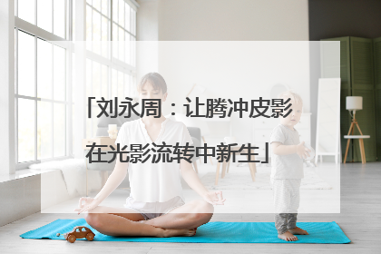 刘永周：让腾冲皮影在光影流转中新生