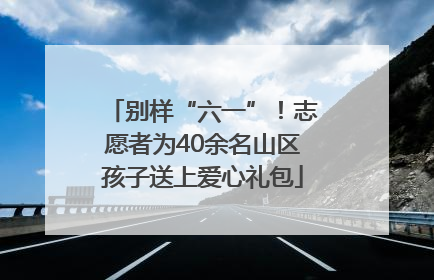 别样“六一”！志愿者为40余名山区孩子送上爱心礼包