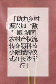 助力乡村振兴加“数”跑 湖南农村产权流转交易科技小院授牌仪式在长沙举行