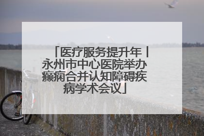 医疗服务提升年丨永州市中心医院举办癫痫合并认知障碍疾病学术会议