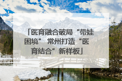 医育融合破局“带娃困境” 常州打造“医育结合”新样板