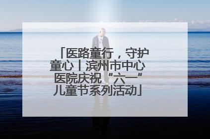 医路童行，守护童心丨滨州市中心医院庆祝“六一”儿童节系列活动