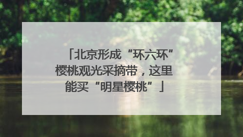 北京形成“环六环”樱桃观光采摘带，这里能买“明星樱桃”