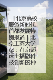 北京高校服务新时代首都发展特别报道｜北京工商大学②：在京郊沃土播撒科技创新的种子
