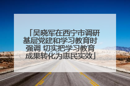 吴晓军在西宁市调研基层党建和学习教育时强调 切实把学习教育成果转化为惠民实效