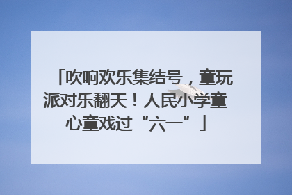 吹响欢乐集结号，童玩派对乐翻天！人民小学童心童戏过“六一”