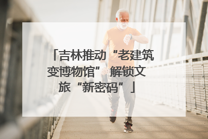 吉林推动“老建筑变博物馆” 解锁文旅“新密码”