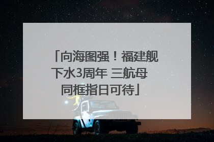 向海图强！福建舰下水3周年 三航母同框指日可待