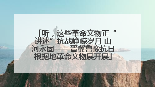 听，这些革命文物正“讲述”抗战峥嵘岁月 山河永固——晋冀鲁豫抗日根据地革命文物展开展