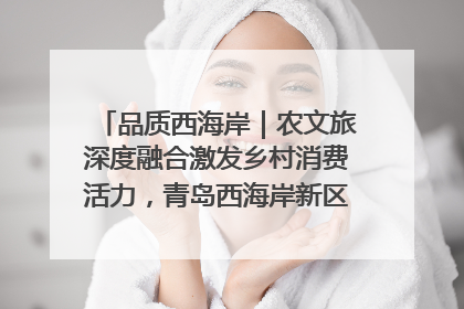 品质西海岸｜农文旅深度融合激发乡村消费活力，青岛西海岸新区的乡村振兴实践