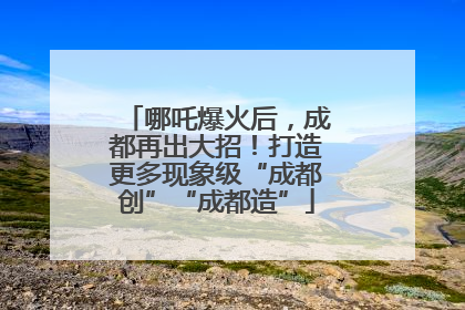 哪吒爆火后，成都再出大招！打造更多现象级“成都创”“成都造”
