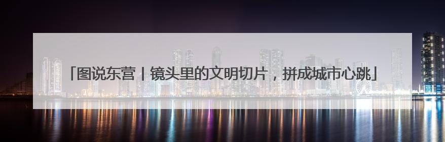 图说东营丨镜头里的文明切片，拼成城市心跳