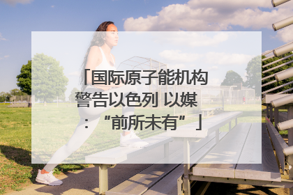 国际原子能机构警告以色列 以媒：“前所未有”