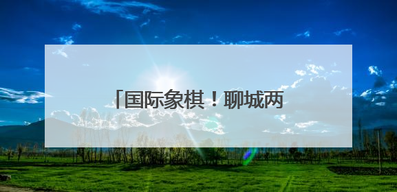 国际象棋！聊城两位学子晋级第十五届全国运动会决赛