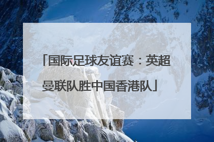 国际足球友谊赛：英超曼联队胜中国香港队