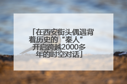在西安街头偶遇背着历史的“秦人” 开启跨越2000多年的时空对话