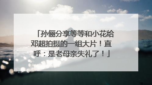 孙俪分享等等和小花给邓超拍摄的一组大片！直呼：是老母亲失礼了！