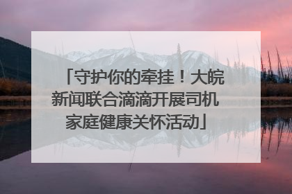 守护你的牵挂！大皖新闻联合滴滴开展司机家庭健康关怀活动