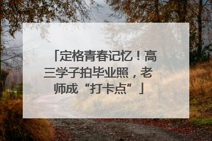 定格青春记忆！高三学子拍毕业照，老师成“打卡点”