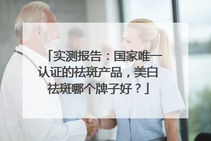 实测报告：国家唯一认证的祛斑产品，美白祛斑哪个牌子好？