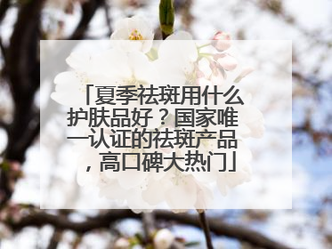 夏季祛斑用什么护肤品好？国家唯一认证的祛斑产品，高口碑大热门