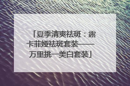 夏季清爽祛斑：露卡菲娅祛斑套装——万里挑一美白套装