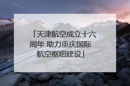 天津航空成立十六周年 助力重庆国际航空枢纽建设