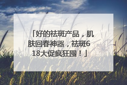 好的祛斑产品，肌肤回春神器，祛斑618大促疯狂囤！