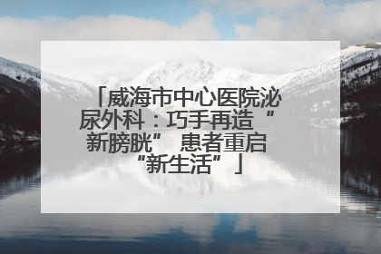 威海市中心医院泌尿外科：巧手再造“新膀胱” 患者重启“新生活”
