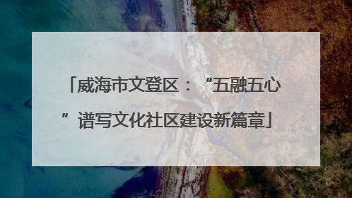 威海市文登区：“五融五心”谱写文化社区建设新篇章