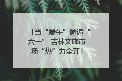 当“端午”邂逅“六一” 吉林文旅市场“热”力全开
