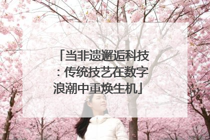当非遗邂逅科技：传统技艺在数字浪潮中重焕生机