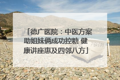 德广医院：中医方案助姐妹俩成功控糖 健康讲座惠及四邻八方